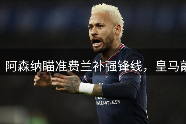 阿森纳瞄准费兰补强锋线，皇马敲定维尼修斯续约